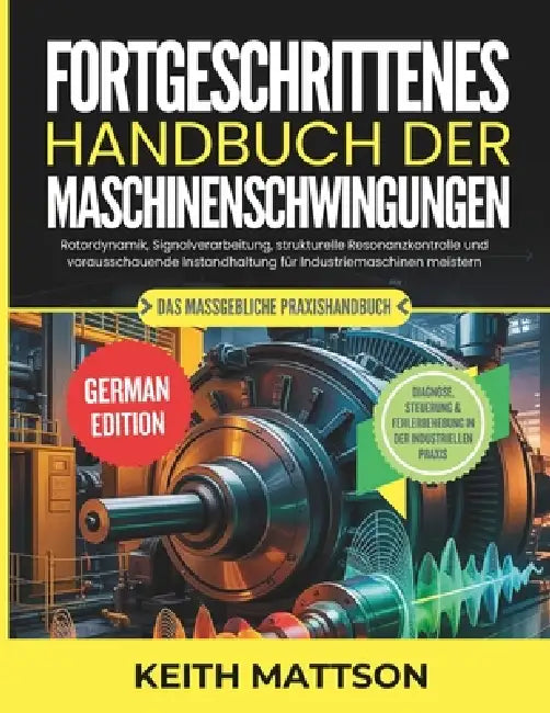 Fortgeschrittenes Handbuch der Maschinenschwingungen: Rotordynamik, Signalverarbeitung, strukturelle Resonanzkontrolle und vorausschauende Instandhalt by Keith Mattson