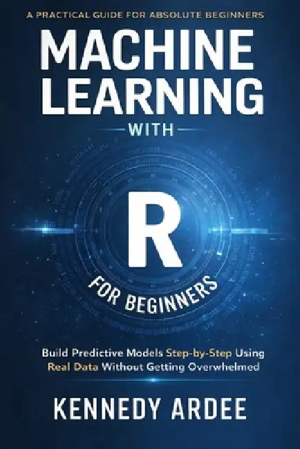 Machine Learning with R for Beginners: Build Predictive Models Step-by-Step Using Real Data Without Getting Overwhelmed by Kennedy Ardee