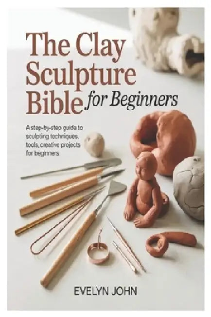 The Clay Sculpture Bible for Beginners: A Step-by-Step Guide to Sculpting Techniques, Tools, and Creative Projects for Beginners by Evelyn John