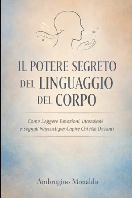 Il Potere Segreto del Linguaggio del Corpo: Come Leggere Emozioni, Intenzioni e Segnali Nascosti per Capire Chi Hai Davanti by Ambrogino Monaldo