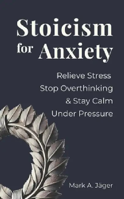Stoicism for Anxiety: How to Relieve Stress, Stop Overthinking, and Stay Calm While Reducing Anxiety by Mark A. Jager