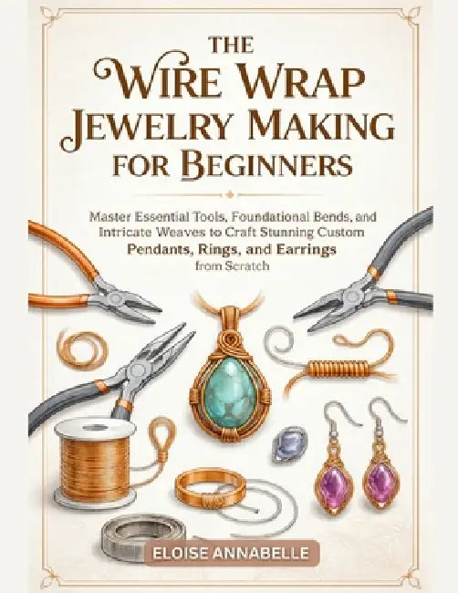 The Wire Wrap Jewelry Making for Beginners: Master Essential Tools, Foundational Bends, and Intricate Weaves to Craft Stunning Custom Pendants, Rings, by Eloise Annabelle