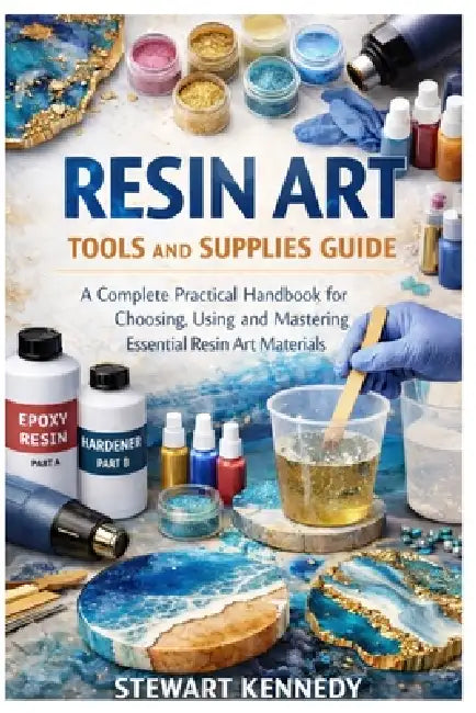 Resin Art Tools and Supplies Guide: A Complete Practical Handbook for Choosing, Using and Mastering Essential Resin Art Materials by Stewart Kennedy