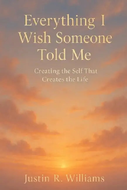 Everything I Wish Someone Told Me: Creating The Self That Creates The Life by Justin R. Williams