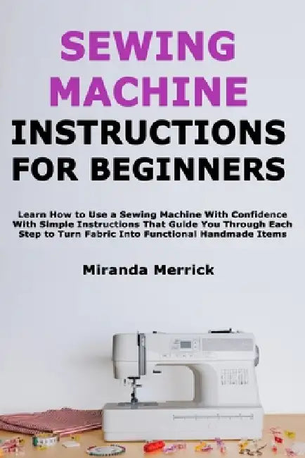 Sewing Machine Instructions for Beginners: Learn How to Use a Sewing Machine With Confidence With Simple Instructions That Guide You Through Each Step by Miranda Merrick