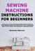 Sewing Machine Instructions for Beginners: Learn How to Use a Sewing Machine With Confidence With Simple Instructions That Guide You Through Each Step by Miranda Merrick