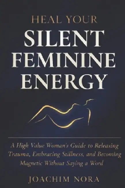 Heal Your Silent Feminine Energy: A High Value Woman's Guide To Releasing Trauma, Embracing Stillness, And Becoming Magnetic Without Saying A Word. by Joachim Nora