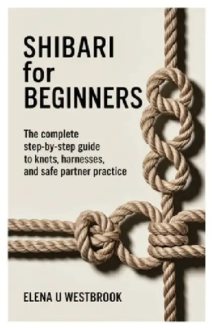 Shibari for Beginners: The Complete Step-by-Step Guide to Knots, Harnesses, and Safe Partner Practice by Elena U. Westbrook