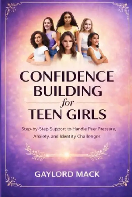Confidence Building for Teen Girls: Step-by-Step Support to Handle Peer Pressure, Anxiety, and Identity Challenges by Gaylord Mack
