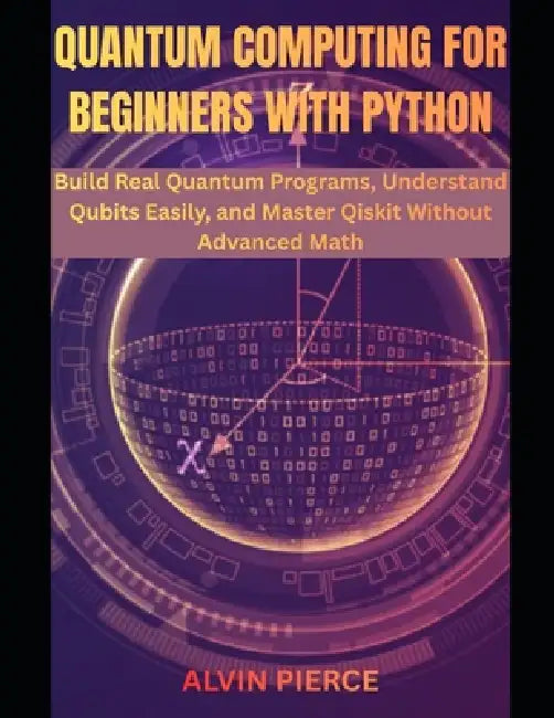 Quantum Computing for Beginners with Python: Build Real Quantum Programs, Understand Qubits Easily, and Master Qiskit Without Advanced Math by Alvin Pierce