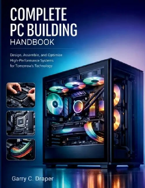 Complete PC Building Handbook: Design, Assemble, and Optimize High-Performance Systems for Tomorrow's Technology by Garry C. Draper