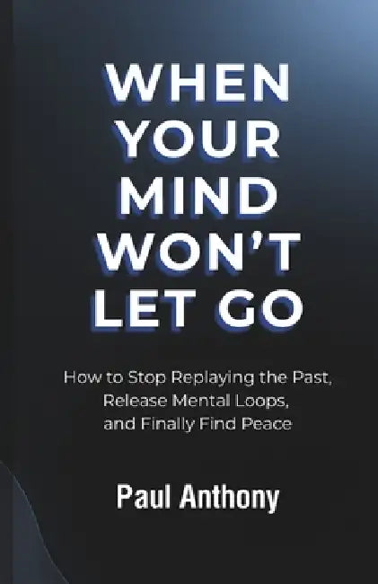 When Your Mind Won't Let Go: How to Stop Replaying the Past, Release Mental Loops, and Finally Find Peace by Paul Anthony