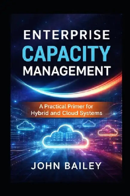 Enterprise Capacity Management: A Practical Primer for Hybrid and Cloud Systems by John Bailey
