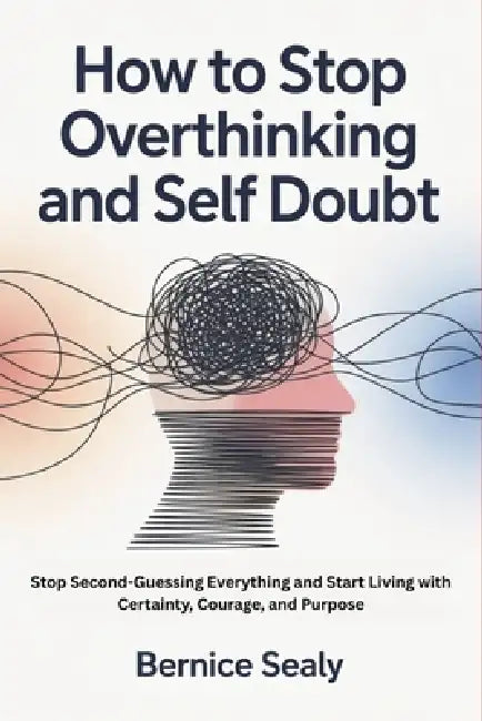 How to Stop Overthinking and Self Doubt: Stop Second-Guessing Everything and Start Living with Certainty, Courage, and Purpose by Bernice Sealy