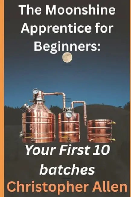 The Moonshine Apprentice For Beginners: Your First 10 Batches: A Step-by-Step Guide to Home Distilling, Fermentation, and Making Your First Whiskey, R by Christopher William Allen