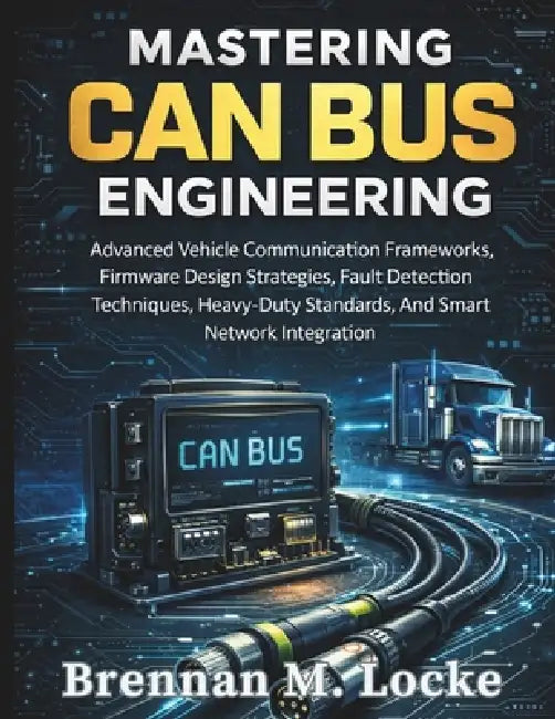 Mastering CAN Bus Engineering: Advanced Vehicle Communication Frameworks, Firmware Design Strategies, Fault Detection Techniques, Heavy-Duty Standards by Brennan M. Locke