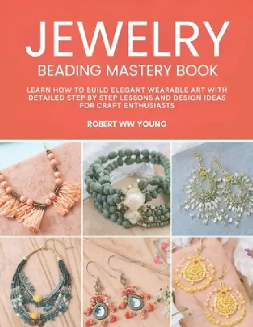 Jewelry Beading Mastery Book: Learn How to Build Elegant Wearable Art with Detailed Step by Step Lessons and Design Ideas for Craft Enthusiasts by Robert Ww Young