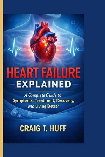 Heart Failure Explained: A Complete Guide to Symptoms, Treatment, Recovery, and Living Better by Craig T. Huff
