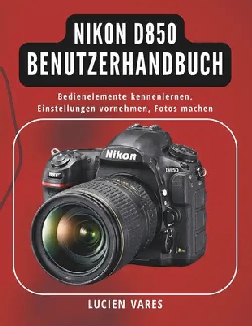Nikon D850 Benutzerhandbuch: Bedienelemente kennenlernen, Einstellungen vornehmen, Fotos machen by Lucien Vares