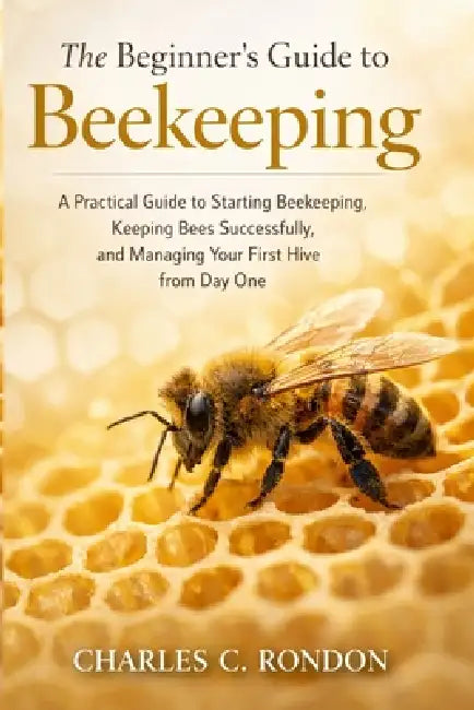 The Beginner's Guide to Beekeeping: A Practical Guide to Starting Beekeeping, Keeping Bees Successfully, and Managing Your First Hive from Day One by Charles C. Rondon