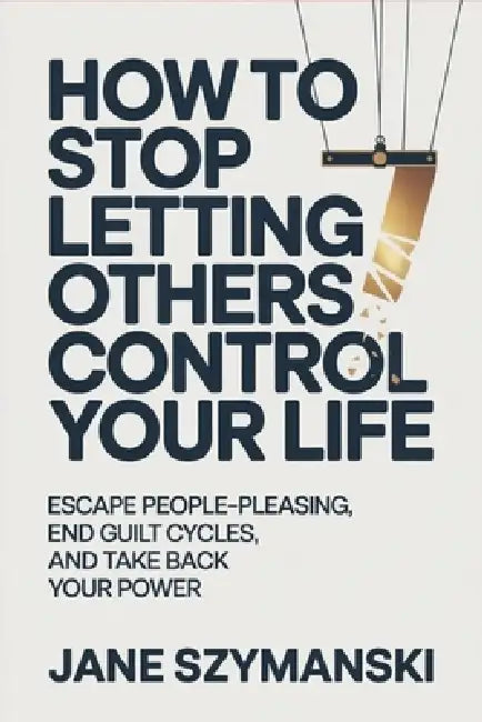 How to Stop letting others control your life: Escape People-Pleasing, End Guilt Cycles, and Take Back Your Power by Jane Szymanski