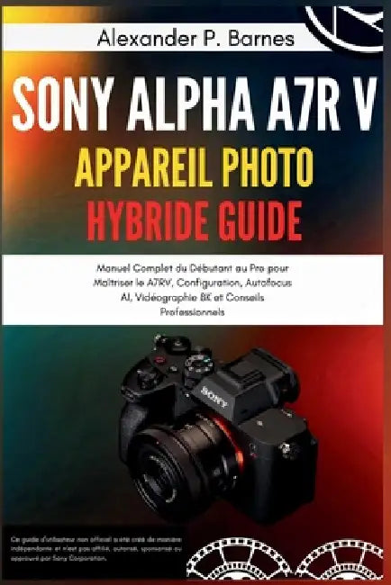 Sony Alpha a7R V Appareil Photo Hybride Guide: Manuel Complet du Débutant au Pro pour Maîtriser le A7RV, Configuration, Autofocus AI, Vidéographie 8K by Alexander P. Barnes, Alexander P. Barnes