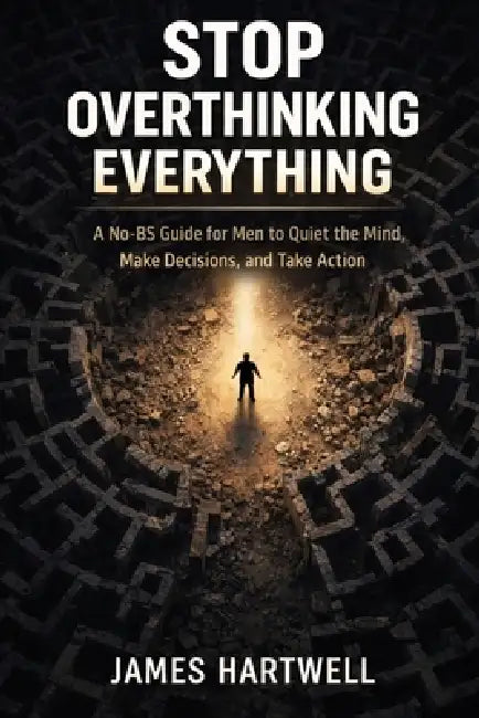 Stop Overthinking Everything: A No-BS Guide for Men to Quiet the Mind, Make Decisions and Take Action by James Hartwell