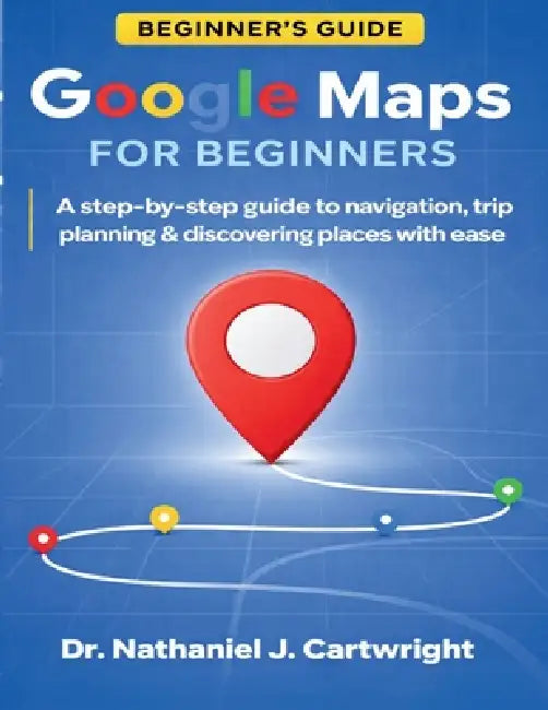 Google Maps for Beginners: A Step-by-Step Guide to Navigation, Trip Planning, and Discovering Places with Ease by Nathaniel J. Cartwright