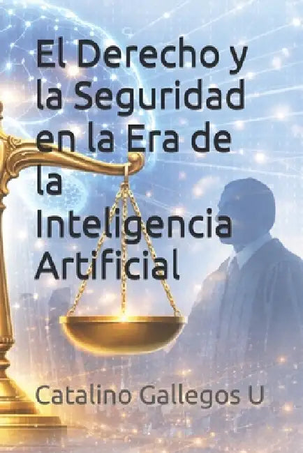 El Derecho y la Seguridad en la Era de la Inteligencia Artificial: Guía práctica para abogados, jueces y servidores públicos frente a los retos legale by Catalino Gallegos U.