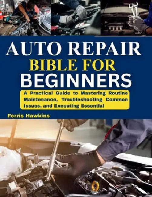 Auto Repair Bible for Beginners: A Practical Guide to Mastering Routine Maintenance, Troubleshooting Common Issues, and Executing Essential by Ferris Hawkins