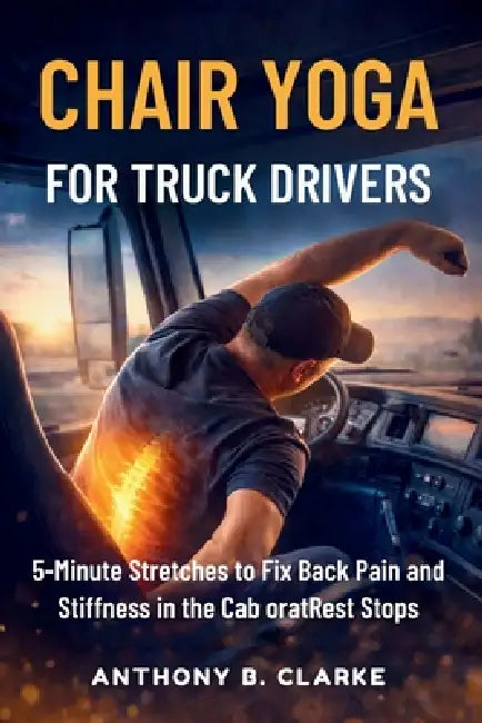 Chair Yoga for Truck Drivers: 5-Minute Stretches to Fix Back Pain and Stiffness in the Cab oratRest Stops by Anthony B. Clarke