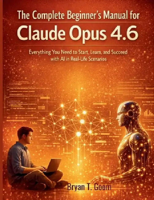 The Complete Beginner's Manual for Claude Opus 4.6: Everything You Need to Start, Learn, and Succeed with AI in Real-Life Scenarios by Bryan T. Goom