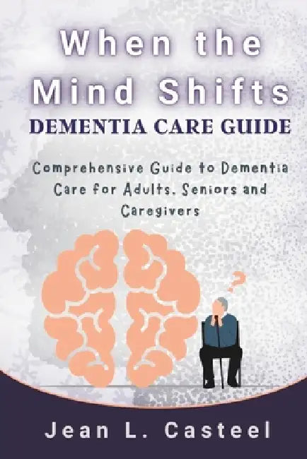 When the Mind Shifts Dementia Care Guide: Comprehensive Guide to Dementia Care for Adults, Seniors and Caregivers by Jean L. Casteel