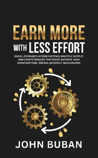 Earn More With Less Effort: Build leveraged income systems, multiply output, and create results that grow without your constant time, energy, or direc by John Buban
