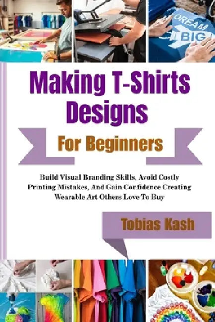 Making T-Shirts Designs For Beginners: Build Visual Branding Skills, Avoid Costly Printing Mistakes, And Gain Confidence Creating Wearable Art Others by Tobias Kash