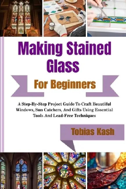 Making Stained Glass Art For Beginners: A Step-By-Step Project Guide To Craft Beautiful Windows, Sun Catchers, And Gifts Using Essential Tools And Lea by Tobias Kash