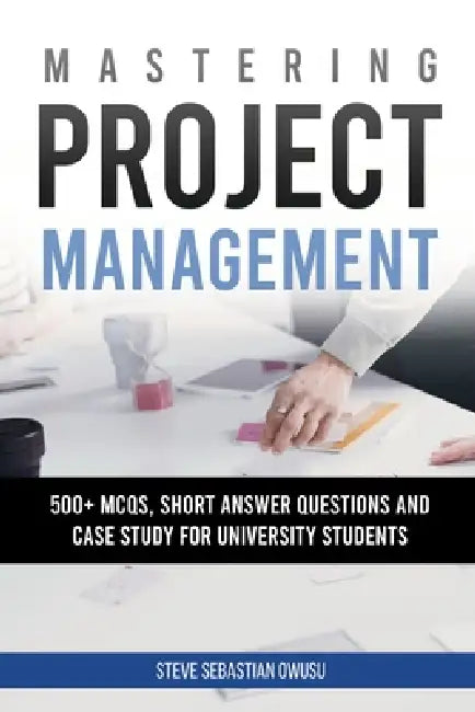 Mastering Project Management: 500 + MCQs, Short Answer Questions and Case Study for University Students by Steve Sebastian Owusu