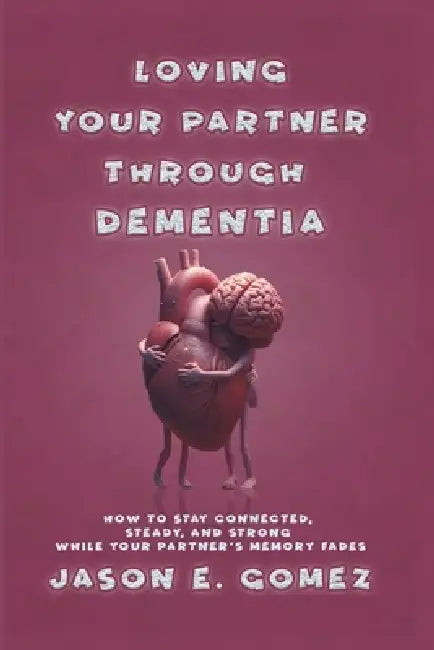 Loving Your Partner Through Dementia: How to Stay Connected, Steady, and Strong While Your Partner's Memory Fades by Jason E. Gomez