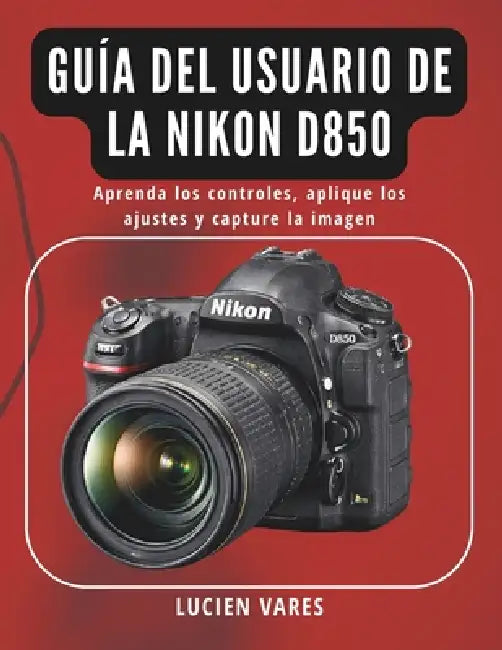 Guía del usuario de la Nikon D850: Aprenda los controles, aplique los ajustes y capture la imagen by Lucien Vares