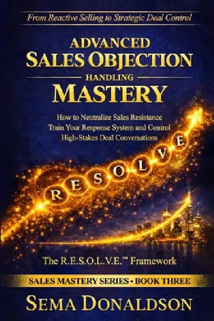 Advanced Sales Objection Handling Mastery: How to Neutralize Sales Resistance, Training Your Response System, and Control High-Stakes Deal Conversatio by Sema Donaldson
