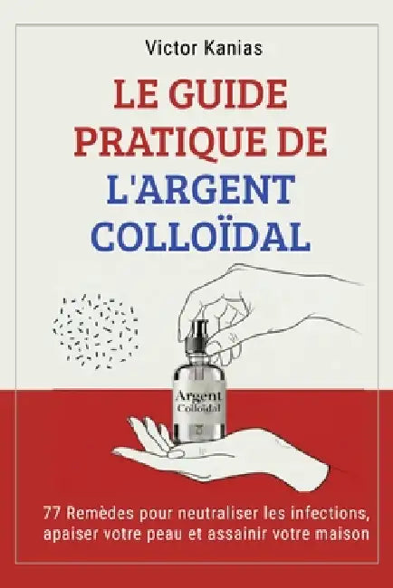 Le Guide Pratique de l'Argent Colloïdal: 77 Remèdes pour neutraliser les infections, apaiser votre peau et assainir votre maison. by Victor Kanias
