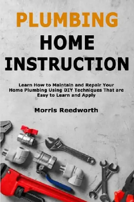 Plumbing Home Instruction: Learn How to Maintain and Repair Your Home Plumbing Using DIY Techniques That are Easy to Learn and Apply by Morris Reedworth