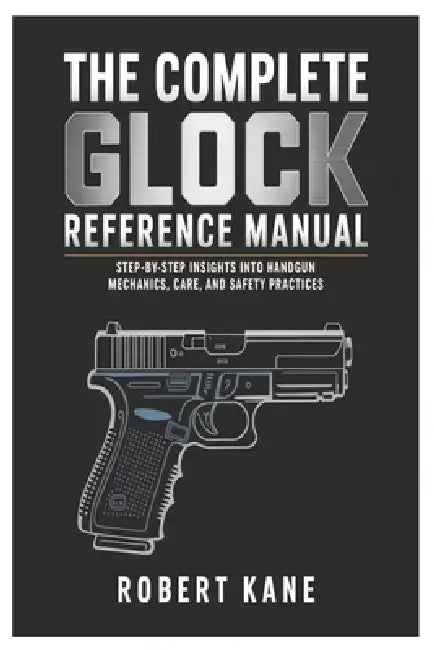 The Complete Glock Reference Manual: Step-by-Step Insights into Handgun Mechanics, Care, and Safety Practices by Robert Kane