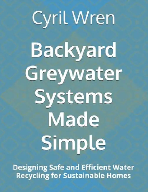 Backyard Greywater Systems Made Simple: Designing Safe and Efficient Water Recycling for Sustainable Homes by Cyril Wren