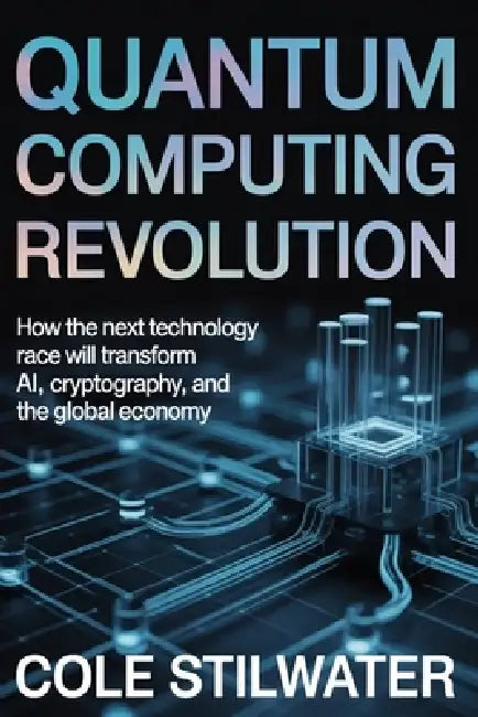 Quantum Computing Revolution: How the Next Technology Race Will Transform AI, Cryptography, and the Global Economy by Cole Stilwater