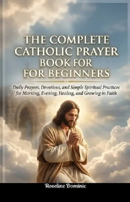 The Complete Catholic Prayer Book for Beginners: Daily Prayers, Devotions, and Simple Spiritual Practices for Morning, Evening, Healing, and Growing i by Roseline Dominic