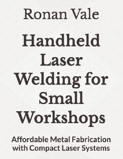 Handheld Laser Welding for Small Workshops: Affordable Metal Fabrication with Compact Laser Systems by Ronan Vale