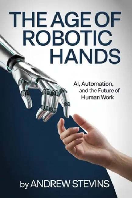The Age of Robotic Hands: AI, Automation, and the Future of Human Work by Andrew Stevins