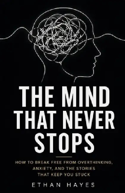 The Mind That Never Stops: How to Break Free from Overthinking, Anxiety, and the Stories That Keep You Stuck by Ethan Hayes