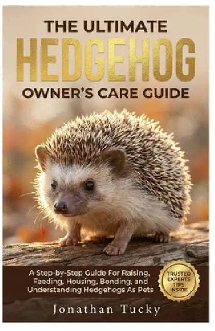 The Ultimate Hedgehog Owner's Care Guide: A Step-By-Step Guide Raising, Feeding, Housing, Bonding, And Understanding Hedgehogs As Pets by Jonathan Tucky